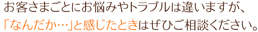 お客さまごとにお悩みやトラブルは違いますが、「なんだか…」と感じたときはぜひご相談ください。