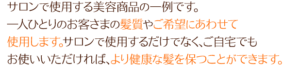 サロンで使用する美容商品の一例です。一人ひとりのお客さまの髪質やご希望にあわせて使用します。 サロンで使用するだけでなく、ご自宅でもお使いいただければ、より健康な髪を保つことができます。